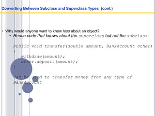 • Why would anyone want to know less about an object?
• Reuse code that knows about the superclass but not the subclass:
public void transfer(double amount, BankAccount other)
{
withdraw(amount);
other.deposit(amount);
}
Can be used to transfer money from any type of
BankAccount
Converting Between Subclass and Superclass Types (cont.)
 
