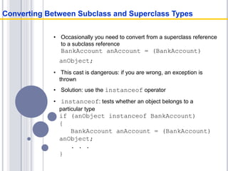 • Occasionally you need to convert from a superclass reference
to a subclass reference
BankAccount anAccount = (BankAccount)
anObject;
• This cast is dangerous: if you are wrong, an exception is
thrown
• Solution: use the instanceof operator
• instanceof: tests whether an object belongs to a
particular type
if (anObject instanceof BankAccount)
{
BankAccount anAccount = (BankAccount)
anObject;
. . .
}
Converting Between Subclass and Superclass Types
 