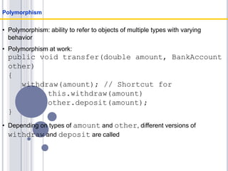 • Polymorphism: ability to refer to objects of multiple types with varying
behavior
• Polymorphism at work:
public void transfer(double amount, BankAccount
other)
{
withdraw(amount); // Shortcut for
this.withdraw(amount)
other.deposit(amount);
}
• Depending on types of amount and other, different versions of
withdraw and deposit are called
Polymorphism
 