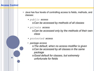• Java has four levels of controlling access to fields, methods, and
classes:
• public access
oCan be accessed by methods of all classes
• private access
oCan be accessed only by the methods of their own
class
• protected access
• package access
oThe default, when no access modifier is given
oCan be accessed by all classes in the same
package
oGood default for classes, but extremely
unfortunate for fields
Access Control
 