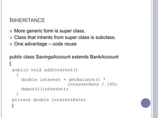 INHERITANCE
 More generic form is super class.
 Class that inherits from super class is subclass.
 One advantage – code reuse
public class SavingsAccount extends BankAccount
{
public void addInterest()
{
double interest = getBalance() *
interestRate / 100;
deposit(interest);
}
private double interestRate;
}
 