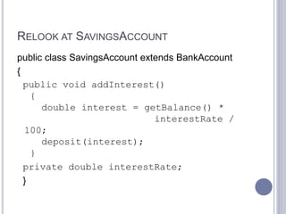 RELOOK AT SAVINGSACCOUNT
public class SavingsAccount extends BankAccount
{
public void addInterest()
{
double interest = getBalance() *
interestRate /
100;
deposit(interest);
}
private double interestRate;
}
 