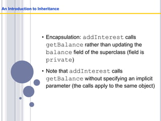 • Encapsulation: addInterest calls
getBalance rather than updating the
balance field of the superclass (field is
private)
• Note that addInterest calls
getBalance without specifying an implicit
parameter (the calls apply to the same object)
An Introduction to Inheritance
 