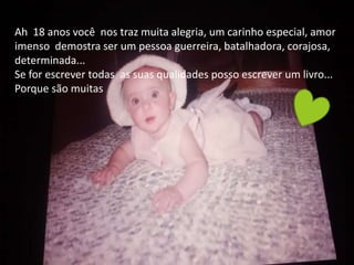 Ah 18 anos você nos traz muita alegria, um carinho especial, amor
imenso demostra ser um pessoa guerreira, batalhadora, corajosa,
determinada...
Se for escrever todas as suas qualidades posso escrever um livro...
Porque são muitas
 
