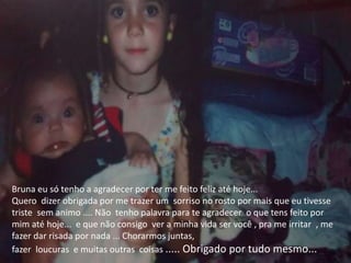 Bruna eu só tenho a agradecer por ter me feito feliz até hoje...
Quero dizer obrigada por me trazer um sorriso no rosto por mais que eu tivesse
triste sem animo .... Não tenho palavra para te agradecer o que tens feito por
mim até hoje... e que não consigo ver a minha vida ser você , pra me irritar , me
fazer dar risada por nada ... Chorarmos juntas,
fazer loucuras e muitas outras coisas ..... Obrigado por tudo mesmo...
 