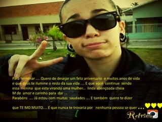 Para terminar .... Quero de desejar um feliz aniversario e muitos anos de vida
e que deus te ilumine o resto da sua vida .... E que você continue sendo
essa menina que esta virando uma mulher... linda abençoada cheia
M de amor e carinho para dar ...
Parabéns .... Já estou com muitas saudades .... E também quero te dizer
que TE MO MUITO.... E que nunca te trovaria por nenhuma pessoa se quer ...♥♥♥
 