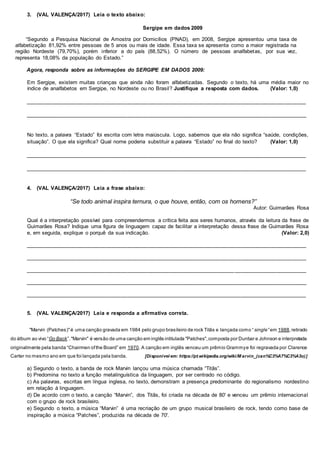 3. (VAL VALENÇA/2017) Leia o texto abaixo:
Sergipe em dados 2009
“Segundo a Pesquisa Nacional de Amostra por Domicílios (PNAD), em 2008, Sergipe apresentou uma taxa de
alfabetização 81,92% entre pessoas de 5 anos ou mais de idade. Essa taxa se apresenta como a maior registrada na
região Nordeste (79,70%), porém inferior a do país (88,52%). O número de pessoas analfabetas, por sua vez,
representa 18,08% da população do Estado.”
Agora, responda sobre as informações do SERGIPE EM DADOS 2009:
Em Sergipe, existem muitas crianças que ainda não foram alfabetizadas. Segundo o texto, há uma média maior no
índice de analfabetos em Sergipe, no Nordeste ou no Brasil? Justifique a resposta com dados. (Valor: 1,0)
______________________________________________________________________________________________
______________________________________________________________________________________________
No texto, a palavra “Estado” foi escrita com letra maiúscula. Logo, sabemos que ela não significa “saúde, condições,
situação”. O que ela significa? Qual nome poderia substituir a palavra “Estado” no final do texto? (Valor: 1,0)
______________________________________________________________________________________________
______________________________________________________________________________________________
4. (VAL VALENÇA/2017) Leia a frase abaixo:
“Se todo animal inspira ternura, o que houve, então, com os homens?”
Autor: Guimarães Rosa
Qual é a interpretação possível para compreendermos a crítica feita aos seres humanos, através da leitura da frase de
Guimarães Rosa? Indique uma figura de linguagem capaz de facilitar a interpretação dessa frase de Guimarães Rosa
e, em seguida, explique o porquê da sua indicação. (Valor: 2,0)
______________________________________________________________________________________________
______________________________________________________________________________________________
______________________________________________________________________________________________
______________________________________________________________________________________________
______________________________________________________________________________________________
5. (VAL VALENÇA/2017) Leia e responda a afirmativa correta.
"Marvin (Patches)"é uma canção gravada em 1984 pelo grupo brasileiro de rock Titãs e lançada como “single” em 1988,retirado
do álbum ao vivo “Go Back”."Marvin" é versão de uma canção em inglês intitulada "Patches",composta por Dunbar e Johnson e interpretada
originalmente pela banda “Chairmen ofthe Board” em 1970. A canção em inglês venceu um prêmio Grammye foi regravada por Clarence
Carter no mesmo ano em que foi lançada pela banda. [Disponível em: https://pt.wikipedia.org/wiki/M arvin_(can%C3%A7%C3%A3o)]
a) Segundo o texto, a banda de rock Marvin lançou uma música chamada “Titãs”.
b) Predomina no texto a função metalinguística da linguagem, por ser centrado no código.
c) As palavras, escritas em língua inglesa, no texto, demonstram a presença predominante do regionalismo nordestino
em relação à linguagem.
d) De acordo com o texto, a canção “Marvin”, dos Titãs, foi criada na década de 80' e venceu um prêmio internacional
com o grupo de rock brasileiro.
e) Segundo o texto, a música “Marvin” é uma recriação de um grupo musical brasileiro de rock, tendo como base de
inspiração a música “Patches”, produzida na década de 70'.
 