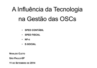 A Influência da Tecnologia 
na Gestão das OSCs 
• SPED CONTÁBIL 
• SPED FISCAL 
• NF-E 
• E-SOCIAL 
NIVALDO CLETO 
SÃO PAULO-SP 
11 DE SETEMBRO DE 2014 
 