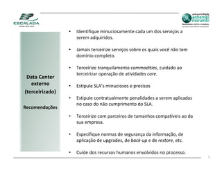 •   Identifique minuciosamente cada um dos serviços a
                     serem adquiridos.

                 •   Jamais terceirize serviços sobre os quais você não tem
                     domínio completo.

                 •   Terceirize tranquilamente commodities, cuidado ao
                     terceirizar operação de atividades core.
 Data Center
   externo       •   Estipule SLA’s minuciosos e precisos
(terceirizado)
                 •   Estipule contratualmente penalidades a serem aplicadas
                     no caso do não cumprimento do SLA.
Recomendações
                 •   Terceirize com parceiros de tamanhos compatíveis ao da
                     sua empresa.

                 •   Especifique normas de segurança da informação, de
                     aplicação de upgrades, de back‐up e de restore, etc.

                 •   Cuide dos recursos humanos envolvidos no processo.
                                                                              5
 