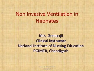 Non Invasive Ventilation in
Neonates
Mrs. Geetanjli
Clinical Instructor
National Institute of Nursing Education
PGIMER, Chandigarh
Geetanjli NINE, PGIMER
copyright@
 