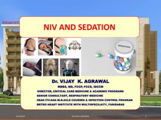 9/15/2019 DR VIJAY K AGRAWAL 1
Dr. VIJAY K. AGRAWAL
MBBS, MD, FCCP, FCCS, IDCCM
DIRECTOR, CRITICAL CARE MEDICINE & ACADEMIC PROGRAMS
SENIOR CONSULTANT, RESPIRATORY MEDICINE
HEAD ITC/AHA BLS-ACLS COURSES & INFECTION CONTROL PROGRAM
METRO HEART INSTITUTE WITH MULTISPECILAITY, FARIDABAD
NIV AND SEDATION
 