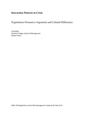 Interaction Patterns in Crisis <br />Negotiations Persuasive Arguments and Cultural Differences<br />3/14/2010<br />Simmons College: School of Management<br />Natalia Ivanov<br />GSM: 470-Negotiation and Conflict Management. Deborah M. Kolb, Ph.D. <br />Table of Contents<br />  <br /> Introduction: Cultural Influences on International Negotiation                                                           3 <br />1. LC and HC Cultures: Issues of the Communication Process                                                            3-4<br />2. Forcing Behavior. Influence Strategies                                                                                             4-7<br />3. Conclusion. Practical Application                                                                                                     7<br />Introduction: Cultural Influences on International Negotiation<br />Negotiators should be sensitive to the influence strategies they use during a negotiation with representatives of different cultures. A crucial factor of negotiation-is that a persuasive argument can be effective with LC cultures and less effective with HC cultures.<br />The reason for this difference is the influence of cultural trends on communication methods between individuals and groups.  Knowledge of this can aid negotiations between representatives of different cultural backgrounds, especially in crisis situations.<br />With the globalization of economic and political systems, crisis negotiation is also moving to an, international level. Within this process the negotiation and the shadow negotiation are becoming more and more complex. It is more difficult to start the process and sit down at the “negotiation table”; it is more complicated to not only reach the negotiation point but also to foster independence,-explore mutual interests and to give every party space for its voice. However, all these processes are important for a successful negotiation since negotiation is a dialog. This dialog is intended to solve issues, produce an agreement and /or, a bargain for individual or group advantages. One of the key factors for a successful negotiation is knowledge of the cultural traits of the parties involved in the negotiation. Crisis negotiation focuses on power issues and the determination of “who is in charge” and “how can I force the others”. Knowledge of cultural dimensions is especially critical for setting the groundwork for the negotiation and achieving an agreement in a crisis.<br />The article “Interaction Patterns in Crisis Negotiations: Persuasive Arguments and Cultural Differences” by Giebels, E. and Taylor P.J. describes and analyses research done to indicate the cultural differences which impact a negotiation process through different  influence strategies in negotiation.  The article focuses on the negotiator’s responses to key negotiation behavior: information sharing and tactics. Communication is one of the key elements of negotiation says “Getting to Yes” by Fisher. Because culture influences the communication process of the counterparties, the authors focus on communication dynamics during a crisis negotiation. <br />LC and HC Cultures: Issues of the Communication Process<br />Listening and understanding the interests and concerns of the counterpart is the key to success for negotiation and shadow negotiation. Efficiency of listening as well as successfully sending and receiving messages directly depends on the quality of information obtained during the negotiation. Considering the two cultural groups: Law-Context (LC) and High-Context (HC), LC communications involve direct messages with simple understandable meanings; however the HC culture is completely the opposite and delivers messages that need explanation and understanding. There are no cultures that exclusively use only one method but some cultures tend to LC and others tend to HC communications.<br />How does this concept work in a negotiation process? For a representative of the LC culture it might be very complicated to understand the interests of the HC party. Therefore choosing alternatives and building relationships is also difficult. One example of the role these different communication styles have in the negotiation process is a situation I observed in my office between an employee and the manager negotiating the weekend schedule. <br />The manager (Mike) calls his employee (Sandra) to his office. He announces that she will be working the entire coming weekend since the scheduled employee is sick. Sandra already has made plans for the weekend and does not want to work. However, she is a member of the HC culture and instead of sending a direct message to her manager she says that this weekend is her birthday and she expects many guests to arrive. Mike congratulates her and responds that it is nice that the weekend hours are short and the bank is will be closed at 3 pm on both Saturday and Sunday. Sandra thinks about the amount of work that she has to do to prepare for her party. She doesn’t think that she can prepare for the party if she has to work. However, her culture does not allow her to respond negatively and directly to an older person or to her superior and so she responds that she hopes she will have enough time to do everything that she has planned. The manager says that this is great, he is happy that she is agreeing and she is an excellent team-player. Sandra leaves his office upset and unsatisfied without any desire to come to work over the weekend.<br />This situation demonstrates communication issues during the negotiation process between Mike, a-representative of the LC culture and Sandra (originally from France), a-representative of the HC culture. Mike is satisfied with the outcome when Sandra is not. The reasons are that Mike cannot understand Sandra’s interests because she does not express them directly and Mike does not listen to her effectively.  Mike cannot see the alternatives because he does not know that they are necessary. Effective listening between them is not possible because they cannot read each other’s messages. As a result, the working relationship is damaged since one of the parties feels misunderstood and unsatisfied. <br />Forcing Behavior. Influence Strategies<br />Bringing parties to the table is not an issue in a crisis negotiation since most of the time they are forced to be there by external factors. However, it does not mean that one party is ready and interested in negotiating with the other. Here it is highly important for the party in a lesser power position to engage the other party in the negotiation process (for example, police negotiation with terrorists holding hostages). This can be done by making your values visible. The police have the power of withholding punishment; if the other party still does not want to negotiate the police can raise the cost of not negotiating by exploring future steps that can be taken against the terrorists. In most cases of crisis negotiation it is hard to influence the counterparty without the support of others. The police can use the pressure of other government units, the media, etc.<br />Cultural differences determine not only communication methods, but also the perspective of parties on obtaining and using power positions in a negotiation. The question “who is in charge” is crucial during a crisis negotiation. Understanding power dynamics and forcing behavior is important for achieving an agreement. Forcing behavior is the result of power issues during a crisis negotiation. The authors of the article explore two types of forcing behavior: persuasive argument and threats.<br />Since a persuasive argument is based on convincing the counterparty of its benefits, this strategy is more efficient when the counterparty explores their interests, priorities and possibilities also. The article supports the argument that LC cultures are more likely to use a persuasive argument than HC cultures. The reason for this is because the LC culture communicates with more direct messages they are more open to explore their interests and reasoning during a negotiation, hence they are more likely to use a persuasive argument to influence their counterparties. At the same time HC cultures do not communicate directly, which is why they are not open about their interests and alternatives to the counterparty. Related to this are the different degrees in which counterparties reciprocate to the other party’s persuasive argument.  Since LC cultures are described as logical and rational the reciprocation of the argument occurs more often than in HC cultures.<br />An example of different types of forcing behavior and degree of reciprocation is the negotiation process that took place in the early 1990’s in the Russian republic of Chechnya when Chechnya criminals took hostages in a hospital.<br /> The reason for the event was due to the complicated political situation but the negotiation process was typical for these two different cultures. Since Russian culture in relation to Chechnya is more LC and Chechnya, as any Kavkaz culture, is a highly HC culture the negotiation process was lengthy and complicated. When Russian negotiators sent the direct message that their interest was freedom for the hostages and promised to not initiate military action against the group of criminals, the Chechnya representatives feeling themselves in a power did not respond right away and instead of matching the Russian strategy and giving a response defining their interests they started a long term political discussion about the legitimacy of their actions, historical issues between Russia and Chechnya, the economical interests of Chechnya in the global market. The negotiation process took several days, which considering the hostages were a long time. The result of this negotiation was “loose-loose” since the Russian military had to start a rescue effort before the hostages were harmed.  <br />The behavior of the Russian negotiators in this situation can be characterized as a forcing behavior using a persuasive argument: Since the hostages were from both sides, military actions would not benefit ether of the parties. However, the Chechnya party did not receive that message and consequently was not open for negotiation and instead of using arguments related to their objectives they chose the alternative of using threats. The Russian negotiators could have done a better job of engaging the counterparty into the negotiation process, The traditional strategies such as sympathy and understanding the other parties interests are not appropriate to use in this type of negotiation but a strategy of exploring the benefits of engaging, the costs of not engaging and a description of a negative outcome for the counterparty can still be used successfully.<br />Using threats is a method of forcing behavior largely used by HC cultures. One of the reasons why HC cultures prefer this method over persuasive arguments is that threats do not require explanations or an exploration of their interests, reasoning that this will lead to more questioning and sacrificing of their interests. This method represents the perception of power by most HC cultures: they tend to see power based on social, financial and historical position, but not on relationships or collaboration as many of the LC cultures. This method gives the HC cultural representative the opportunity to obtain a powerful position by controlling the information shared with the LC counterparty and by keeping the LC partner confused regarding its future actions. Using of these two different types of forcing behavior leads to difficulties for multi-cultural negotiations especially in crisis situation such as the Russian/Chechnya negotiation.<br />Another aspect of forcing behavior described in the article is its influence and role in the negotiation process. <br />The article defines the term Influence as “deliberate actions by one individual (the influence agent) toward another individual (the target) (Perloff, 1993). Meaning that the level of efficiency of the influencing tactics can be measured as the extent to which the other party adjusts its behavior in regards to the actions of its counterparty. Knowledge of what tactic to use: persuasive argument or threats can increase the level of influence and reinforce the negotiation process. Active influence is achievable by knowing the cultural values, trends and traditions of the counterparty in addition to knowing its interests and priorities. Since influence leads to adjustments and changes in the behavior of the ’target’ this negotiation process definitely becomes a “win-lose” negotiation. As soon as one party decreases its expectations and moves towards its BATNA the total value of the negotiation outcome decreases and the parties move away from the Pareto Optimal. Not achieving Pareto Optimal is often the outcome in a crisis negotiation, especially between representatives of different cultures. However it is difficult to evaluate the success of a crisis negotiation using Pareto Optimal. <br />For example, if we review the negotiation between police and a criminal robbing a bank and taking hostages, achieving Pareto Optimal is not the goal and is not possible since the criminal’s highest expectation would be to escape with the money –which would not be a value approved by the law and the moral values of society. However, if the influence of the police is efficient enough and the target changes their actions and behavior then the negotiation will be completed with the “win-lose” outcome. <br />The article demonstrates several examples that show that HL cultures can sometimes be influenced by a persuasive argument at the last stage of the negotiation process. Hence, all the statements above regarding using persuasive argument with LC and HC cultural representatives should be evaluated in each particular situation. <br />The extant of the influence links with the power position of the parties and their awareness of their powers. The authors do not explore this relationship in depth; however negotiators should take into account a cultural understanding of power. For example, Japanese or Indian cultures are HC and have a very strict set of unwritten rules about appropriate and inappropriate norms of behavior relative to the social, organizational and financial position of the individual. Knowing these norms will certainly reflect the efficiency of the influence and negotiation process in general when dealing with these cultures’ representatives.<br />The authors leave us with several questions for future research and discussion. One of which is that a determination of LC and HC cultures is very questionable. There are no cultures which are only LC or HC, most cultures are mixed. Therefore, negotiation strategies cannot be determined as a rule for one or another culture and have to be adjusted while negotiating. Another question is that the same culture can be HC in regards to one thing and LC regarding another. For example, Russian culture is HC in regards to the US culture; however, it acts as LC culture in relation with cultures such as Tadzhikistan, Uzbekistan or Chechnya. That’s why the same norms and tactics cannot be used for every negotiation process where these cultural representatives participate. <br />Conclusion. Practical Application. <br />An important application of the article to real time negotiations is that negotiators should be sensitive to the influence strategies that are used by the representatives of the LC and HL cultures. This refers to negotiations in all fields: political, policing or business. Knowing that persuasive arguments can help negotiations with LC cultures and threats can be more efficient with HC cultural representatives. At the same time the fact that HC can be influenced by a persuasive argument at the last stage of the negotiation will also help the negotiation as well. <br />Cultural differences play an especially valuable role during crisis negotiations since in a crisis situation individuals and groups tend to demonstrate their interests stronger than in normal situations, they also behave more naturally and revealing. This natural behavior highly depends on their cultural values and traditions. <br />It is important to remember that it is not possible identify all individuals within the same culture as the same. No single culture has only one particular style and every individual has their own negotiation style. This style is the result of cultural, educational, economic background, family traditions and personal characteristics.<br />Through my experience in the banking industry dealing with financial situations and completing business transactions I am aware that clients from Russia and Asia are less likely to be open to conversation and are reluctant to share information regarding their financial situation. This makes our work less collaborative, slower and less efficient. Representatives of the US are more likely to share information regarding their work situation, significant events in their life and details of financial planning which aids in finding the best financial solution for them and completing a deal which is a win for both the clients and the bank.<br />Influence:LC: persuasive argumentHC: threats<br />References<br />Giebels, El., Taylor, P.J. “Interaction Patterns in Crisis Negotiation: Persuasive Arguments and Cultural Differences. Journal of Applied Psychology, 2009. Vol 94, N. 1, 5-9<br />2.    Kittler, M., 2006-06-16 quot;
How Cultural Context Interferes with Communication: A Synthesis  of   Hall’s HC/LC-Concept and Krippendorff’s Information Theoryquot;
 Paper presented at the annual meeting of the International Communication Association, Dresden International Congress Centre,  Dresden, Germany Online <APPLICATION/PDF>. 2009-05-25 from           http://www.allacademic.com/meta/p92335_index.html<br />