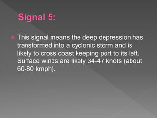  This signal means the deep depression has
transformed into a cyclonic storm and is
likely to cross coast keeping port to its left.
Surface winds are likely 34-47 knots (about
60-80 kmph).
 