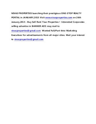 NIVAS PROPERTIES launching their prestigious ONE-STOP REALTY
PORTAL in JANUARY,2015 Visit www.nivasproperties.com on 26th
January,2015 - Buy Sell Rent Your Properties ! Interested Corporates
willing advertise in BANNER ADS may mail to
nivasproperties@gmail.com Wanted Full/Part-time Marketing
Executives for advertisements from all major cities. Mail your interest
to nivasproperties@gmail.com
 