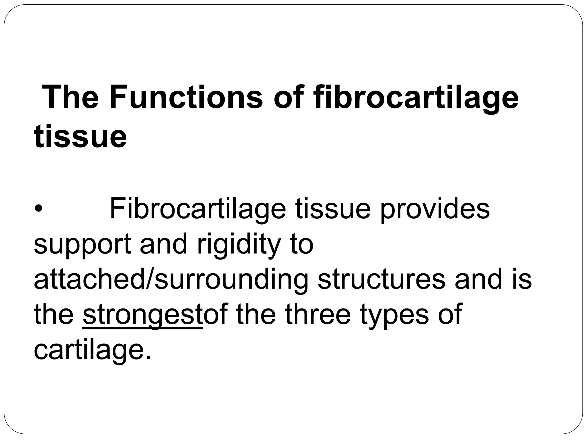 The Functions of fibrocartilage
tissue
• Fibrocartilage tissue provides
support and rigidity to
attached/surrounding structures and is
the strongestof the three types of
cartilage.
 