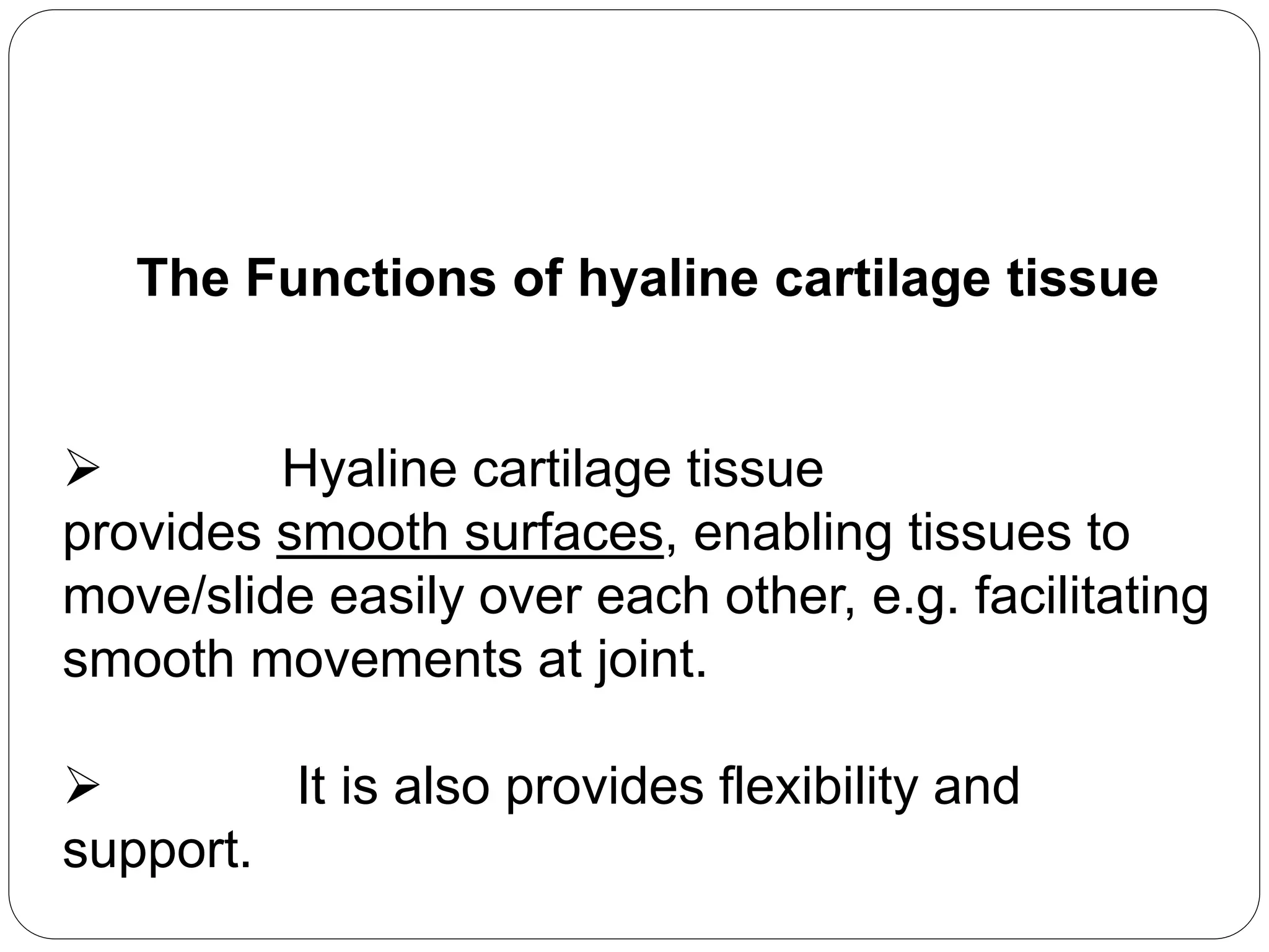 The Functions of hyaline cartilage tissue
 Hyaline cartilage tissue
provides smooth surfaces, enabling tissues to
move/slide easily over each other, e.g. facilitating
smooth movements at joint.
 It is also provides flexibility and
support.
 