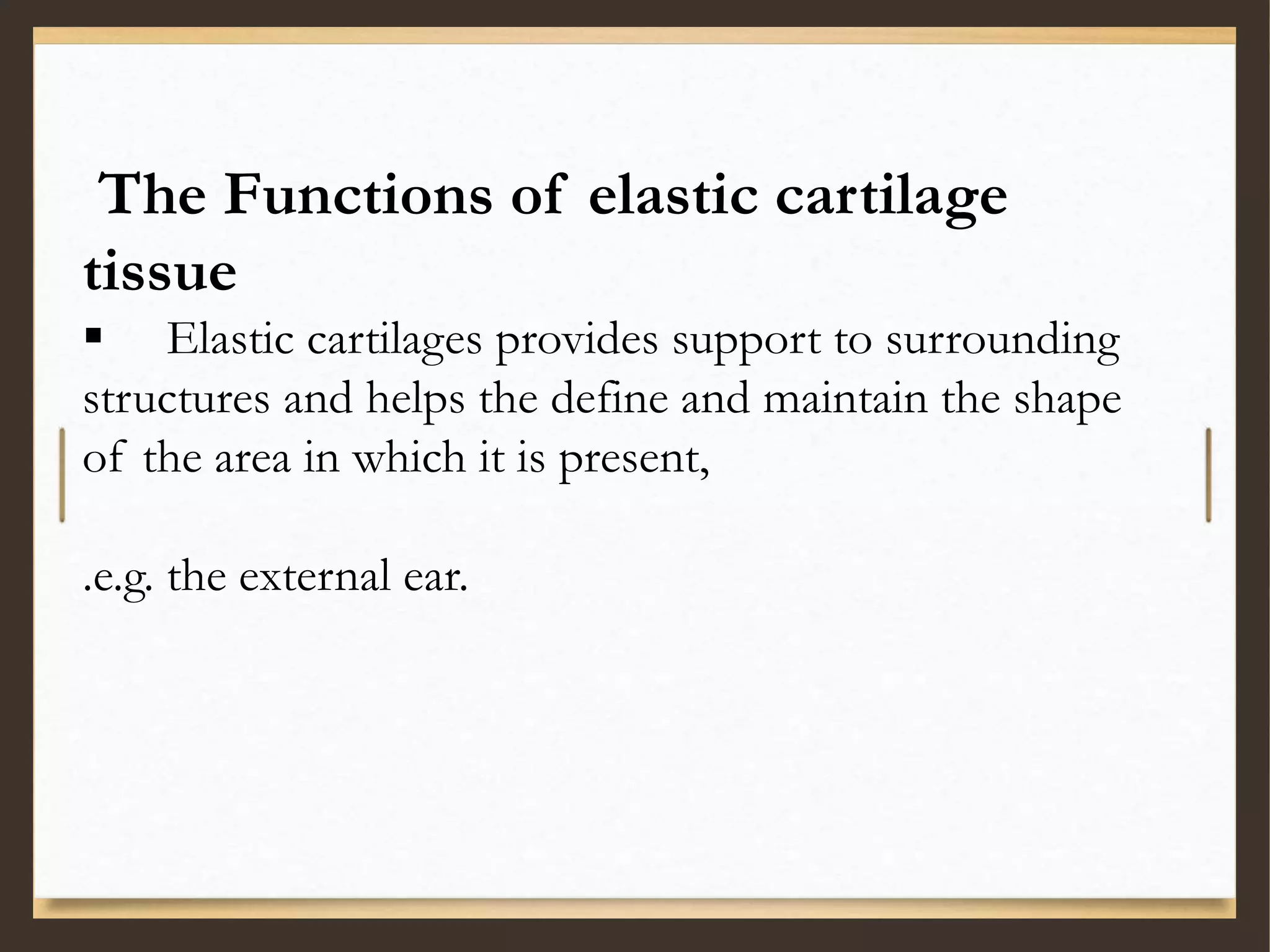 The Functions of elastic cartilage
tissue
 Elastic cartilages provides support to surrounding
structures and helps the define and maintain the shape
of the area in which it is present,
.e.g. the external ear.
 