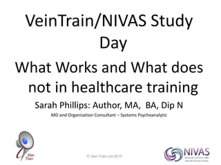 VeinTrain/NIVAS Study
Day
What Works and What does
not in healthcare training
Sarah Phillips: Author, MA, BA, Dip N
MD and Organisation Consultant – Systems Psychoanalytic
© Vein Train Ltd 2015 1
 