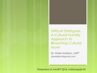 Difficult Dialogues:
A Cultural Humility
Approach to
Broaching Cultural
Issues
Dr. Sheila Addison, LMFT
drsaddison@gmail.com
Presented at AAMFT 2016, Indianapolis IN
 