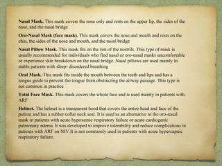 Nasal Mask. This mask covers the nose only and rests on the upper lip, the sides of the
nose, and the nasal bridge
Oro-Nasal Mask (face mask). This mask covers the nose and mouth and rests on the
chin, the sides of the nose and mouth, and the nasal bridge
Nasal Pillow Mask. This mask fits on the rim of the nostrils. This type of mask is
usually recommended for individuals who find nasal or oro-nasal masks uncomfortable
or experience skin breakdown on the nasal bridge. Nasal pillows are used mainly in
stable patients with sleep- disordered breathing
Oral Mask. This mask fits inside the mouth between the teeth and lips and has a
tongue guide to prevent the tongue from obstructing the airway passage. This type is
not common in practice
Total Face Mask. This mask covers the whole face and is used mainly in patients with
ARF
Helmet. The helmet is a transparent hood that covers the entire head and face of the
patient and has a rubber collar neck seal. It is used as an alternative to the oro-nasal
mask in patients with acute hypoxemic respiratory failure or acute cardiogenic
pulmonary edema. It was developed to improve tolerability and reduce complications in
patients with ARF on NIV.It is not commonly used in patients with acute hypercapnic
respiratory failure.
 