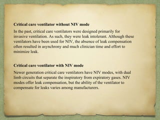 Critical care ventilator without NIV mode
In the past, critical care ventilators were designed primarily for
invasive ventilation. As such, they were leak intolerant. Although these
ventilators have been used for NIV, the absence of leak compensation
often resulted in asynchrony and much clinician time and effort to
minimize leak.
Critical care ventilator with NIV mode
Newer generation critical care ventilators have NIV modes, with dual
limb circuits that separate the inspiratory from expiratory gases. NIV
modes offer leak compensation, but the ability of the ventilator to
compensate for leaks varies among manufacturers.
 