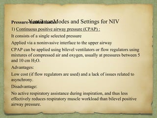 Ventilator Modes and Settings for NIVPressure-limited modes
1) Continuous positive airway pressure (CPAP) :
It consists of a single selected pressure
Applied via a noninvasive interface to the upper airway
CPAP can be applied using bilevel ventilators or flow regulators using
mixtures of compressed air and oxygen, usually at pressures between 5
and 10 cm H2O.
Advantages:
Low cost (if flow regulators are used) and a lack of issues related to
asynchrony.
Disadvantage:
No active respiratory assistance during inspiration, and thus less
effectively reduces respiratory muscle workload than bilevel positive
airway pressure.
 