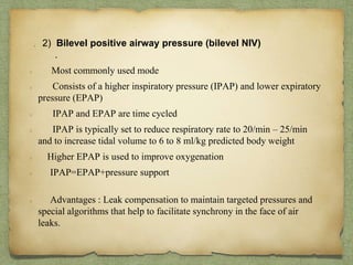 . 2) Bilevel positive airway pressure (bilevel NIV)
.
Most commonly used mode
Consists of a higher inspiratory pressure (IPAP) and lower expiratory
pressure (EPAP)
IPAP and EPAP are time cycled
IPAP is typically set to reduce respiratory rate to 20/min – 25/min
and to increase tidal volume to 6 to 8 ml/kg predicted body weight
Higher EPAP is used to improve oxygenation
IPAP=EPAP+pressure support
Advantages : Leak compensation to maintain targeted pressures and
special algorithms that help to facilitate synchrony in the face of air
leaks.
 