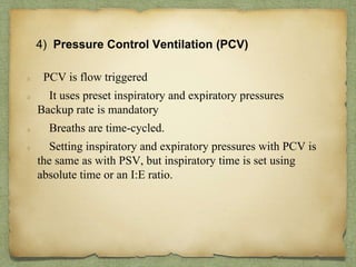 4) Pressure Control Ventilation (PCV)
PCV is flow triggered
It uses preset inspiratory and expiratory pressures
Backup rate is mandatory
Breaths are time-cycled.
Setting inspiratory and expiratory pressures with PCV is
the same as with PSV, but inspiratory time is set using
absolute time or an I:E ratio.
 