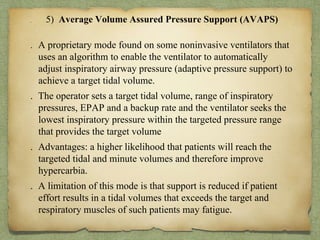 . 5) Average Volume Assured Pressure Support (AVAPS)
. A proprietary mode found on some noninvasive ventilators that
uses an algorithm to enable the ventilator to automatically
adjust inspiratory airway pressure (adaptive pressure support) to
achieve a target tidal volume.
. The operator sets a target tidal volume, range of inspiratory
pressures, EPAP and a backup rate and the ventilator seeks the
lowest inspiratory pressure within the targeted pressure range
that provides the target volume
. Advantages: a higher likelihood that patients will reach the
targeted tidal and minute volumes and therefore improve
hypercarbia.
. A limitation of this mode is that support is reduced if patient
effort results in a tidal volumes that exceeds the target and
respiratory muscles of such patients may fatigue.
 