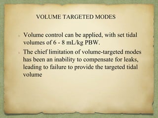 VOLUME TARGETED MODES
Volume control can be applied, with set tidal
volumes of 6 - 8 mL/kg PBW.
The chief limitation of volume-targeted modes
has been an inability to compensate for leaks,
leading to failure to provide the targeted tidal
volume
 