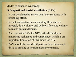 Modes to enhance synchrony
1) Proportional Assist Ventilation (PAV)
It was developed to match ventilator response with
breathing effort.
It tracks instantaneous inspiratory flow and its
integral, tidal volume, and delivers flow and volume
to match patient demand.
An issue with PAV for NIV is the difficulty in
measuring resistance and compliance, which is an
important limitation of this mode for NIV
PAV should be avoided if patients have depressed
drive to breathe or neuromuscular weakness.
 