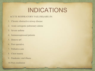 INDICATIONS
ACUTE RESPIRATORY FAILURE(ARF) IN:
1. Chronic obstructive airway disease
2. Acute cariogenic pulmonary edema
3. Severe asthma
4. Immunosupressed patients
5. Denovo arf
6. Post operative
7. Palliative care
8. Chest trauma
9. Pandemic viral illness
10.Post extubation
 