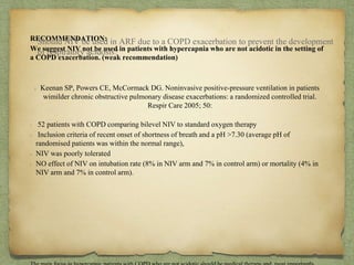 RECOMMENDATION:
We suggest NIV not be used in patients with hypercapnia who are not acidotic in the setting of
a COPD exacerbation. (weak recommendation)
Keenan SP, Powers CE, McCormack DG. Noninvasive positive-pressure ventilation in patients
wimilder chronic obstructive pulmonary disease exacerbations: a randomized controlled trial.
Respir Care 2005; 50:
52 patients with COPD comparing bilevel NIV to standard oxygen therapy
Inclusion criteria of recent onset of shortness of breath and a pH >7.30 (average pH of
randomised patients was within the normal range),
NIV was poorly tolerated
NO effect of NIV on intubation rate (8% in NIV arm and 7% in control arm) or mortality (4% in
NIV arm and 7% in control arm).
Should NIV be used in ARF due to a COPD exacerbation to prevent the development
of respiratory acidosis?
 