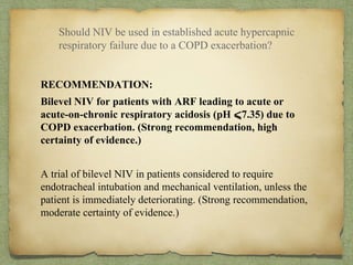 RECOMMENDATION:
Bilevel NIV for patients with ARF leading to acute or
acute-on-chronic respiratory acidosis (pH ⩽7.35) due to
COPD exacerbation. (Strong recommendation, high
certainty of evidence.)
A trial of bilevel NIV in patients considered to require
endotracheal intubation and mechanical ventilation, unless the
patient is immediately deteriorating. (Strong recommendation,
moderate certainty of evidence.)
Should NIV be used in established acute hypercapnic
respiratory failure due to a COPD exacerbation?
 
