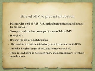 Bilevel NIV to prevent intubation
Patients with a pH of 7.25–7.35, in the absence of a metabolic cause
for the acidosis,
Strongest evidence base to support the use of bilevel NIV
Bilevel NIV
• Reduces the sensation of dyspnoea,
• The need for immediate intubation, and intensive care unit (ICU)
• Probably hospital length of stay, and improves survival.
• There is a reduction in both respiratory and nonrespiratory infectious
complications
 