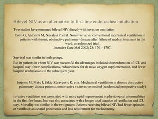 Bilevel NIV as an alternative to first-line endotracheal intubation
Two studies have compared bilevel NIV directly with invasive ventilation
Conti G, Antonelli M, Navalesi P, et al. Noninvasive vs. conventional mechanical ventilation in
patients with chronic obstructive pulmonary disease after failure of medical treatment in the
ward: a randomized trial.
Intensive Care Med 2002; 28: 1701–1707.
Survival was similar in both groups,
But in patients in whom NIV was successful the advantages included shorter duration of ICU and
hospital stay, fewer complications, reduced need for de novo oxygen supplementation, and fewer
hospital readmissions in the subsequent year.
Jurjevic M, Matic I, Sakic-Zdravcevic K, et al. Mechanical ventilation in chronic obstructive
pulmonary disease patients, noninvasive vs. invasive method (randomized prospective study)
Invasive ventilation was associated with more rapid improvement in physiological abnormalities
in the first few hours, but was also associated with a longer total duration of ventilation and ICU
stay. Mortality was similar in the two groups. Patients receiving bilevel NIV had fewer episodes
of ventilator-associated pneumonia and less requirement for tracheostomy.
 