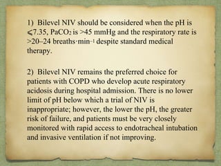 . 1) Bilevel NIV should be considered when the pH is
⩽7.35, PaCO2 is >45 mmHg and the respiratory rate is
>20–24 breaths·min–1 despite standard medical
therapy.
2) Bilevel NIV remains the preferred choice for
patients with COPD who develop acute respiratory
acidosis during hospital admission. There is no lower
limit of pH below which a trial of NIV is
inappropriate; however, the lower the pH, the greater
risk of failure, and patients must be very closely
monitored with rapid access to endotracheal intubation
and invasive ventilation if not improving.
 