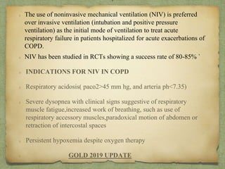 The use of noninvasive mechanical ventilation (NIV) is preferred
over invasive ventilation (intubation and positive pressure
ventilation) as the initial mode of ventilation to treat acute
respiratory failure in patients hospitalized for acute exacerbations of
COPD.
NIV has been studied in RCTs showing a success rate of 80-85% `
INDICATIONS FOR NIV IN COPD
Respiratory acidosis( paco2>45 mm hg, and arteria ph<7.35)
Severe dysopnea with clinical signs suggestive of respiratory
muscle fatigue,increased work of breathing, such as use of
respiratory accessory muscles,paradoxical motion of abdomen or
retraction of intercostal spaces
Persistent hypoxemia despite oxygen therapy
GOLD 2019 UPDATE
T
 