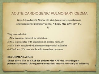 ACUTE CARDIOGENIC PULMONARY OEDMA
Gray A, Goodacre S, Newby DE, et al. Noninvasive ventilation in
acute cardiogenic pulmonary edema. N Engl J Med 2008; 359: 142
151.
They conclude that:
1) NIV decreases the need for intubation,
2) NIV is associated with a reduction in hospital mortality,
3) NIV is not associated with increased myocardial infarction
4) CPAP and NIV have similar effects on these outcomes.
RECOMMENDATION:
Either bilevel NIV or CPAP for patients with ARF due to cardiogenic
pulmonary oedema. (Strong recommendation, moderate certainty of evidence.)
 