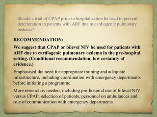 RECOMMENDATION:
We suggest that CPAP or bilevel NIV be used for patients with
ARF due to cardiogenic pulmonary oedema in the pre-hospital
setting. (Conditional recommendation, low certainty of
evidence.)
Emphasised the need for appropriate training and adequate
infrastructure, including coordination with emergency departments
before initiating a programme.
More research is needed, including pre-hospital use of bilevel NIV
versus CPAP, selection of patients, personnel on ambulances and
role of communication with emergency departments.
Should a trial of CPAP prior to hospitalisation be used to prevent
deterioration in patients with ARF due to cardiogenic pulmonary
oedema?
 
