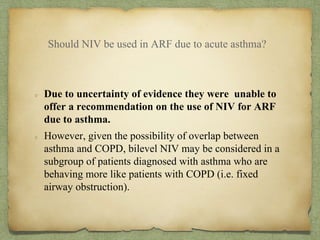 Should NIV be used in ARF due to acute asthma?
Due to uncertainty of evidence they were unable to
offer a recommendation on the use of NIV for ARF
due to asthma.
However, given the possibility of overlap between
asthma and COPD, bilevel NIV may be considered in a
subgroup of patients diagnosed with asthma who are
behaving more like patients with COPD (i.e. fixed
airway obstruction).
 