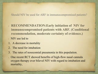 RECOMMENDATION:Early initiation of NIV for
immunocompromised patients with ARF. (Conditional
recommendation, moderate certainty of evidence.)
NIV use led to
1. A decrease in mortality
2. The need for intubation
3. The rates of nosocomial pneumonia in this population.
One recent RCT showed benefits of high-flow nasal cannula
oxygen therapy over bilevel NIV with regard to intubation and
mortality,
Should NIV be used for ARF in immunocompromised patients?
 
