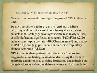 No clear recommendation regarding use of NIV in denote
ARF.
De novo respiratory failure refers to respiratory failure
occurring without prior chronic respiratory disease. Most
patients in this category have hypoxaemic respiratory failure,
usually defined as significant hypoxemia (PaO2/FO2) ⩽200),
tachypnoea (respiratory rate >30–35breaths·min–1) and a non-
COPD diagnosis (e.g. pneumonia and/or acute respiratory
distress syndrome (ARDS))
NIV is used in these patients with the aims of improving
oxygenation, facilitating ventilation, decreasing the work of
breathing and dyspnoea, avoiding intubation, and reducing the
complications associated with invasive mechanical ventilation.
Should NIV be used in de novo ARF?
 