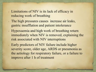 Limitations of NIV is its lack of efficacy in
reducing work of breathing
The high pressures causes increase air leaks,
gastric insufflation and patient intolerance
Hypoxaemia and high work of breathing return
immediately when NIV is removed, explaining the
risk associated with NIV interruptions
Early predictors of NIV failure include higher
severity score, older age, ARDS or pneumonia as
the aetiology for respiratory failure, or a failure to
improve after 1 h of treatment
 