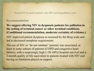 Should NIV be used in patients with ARF receiving palliative care?
Recommendation
We suggest offering NIV to dyspnoeic patients for palliation in
the setting of terminal cancer or other terminal conditions.
(Conditional recommendation, moderate certainty of evidence.)
NIV improved patient dyspnoea as assessed by the Borg scale and
led to decreased morphine requirements
The use of NIV in “do not intubate” patients was associated, at
least in some subsets of patients (COPD and congestive heart
failure), with a surprisingly high (>30–60%) hospital survival and a
3-month quality of life equivalent to patients treated with NIV and
having no limitation placed on support.
 