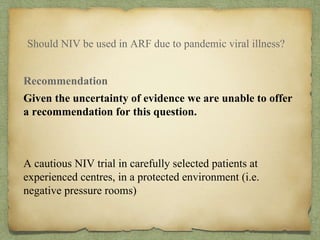 Should NIV be used in ARF due to pandemic viral illness?
Recommendation
Given the uncertainty of evidence we are unable to offer
a recommendation for this question.
A cautious NIV trial in carefully selected patients at
experienced centres, in a protected environment (i.e.
negative pressure rooms)
 