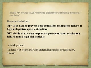 Should NIV be used in ARF following extubation from invasive mechanical
ventilation?
Recommendations
NIV to be used to prevent post-extubation respiratory failure in
high-risk patients post-extubation.
NIV should not be used to prevent post-extubation respiratory
failure in non-high-risk patients.
At risk patients
Patients >65 years and with underlying cardiac or respiratory
disease
 