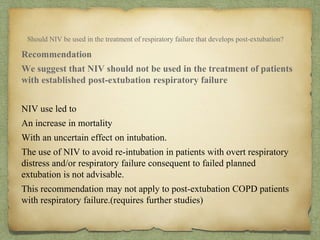 Should NIV be used in the treatment of respiratory failure that develops post-extubation?
Recommendation
We suggest that NIV should not be used in the treatment of patients
with established post-extubation respiratory failure
NIV use led to
An increase in mortality
With an uncertain effect on intubation.
The use of NIV to avoid re-intubation in patients with overt respiratory
distress and/or respiratory failure consequent to failed planned
extubation is not advisable.
This recommendation may not apply to post-extubation COPD patients
with respiratory failure.(requires further studies)
 