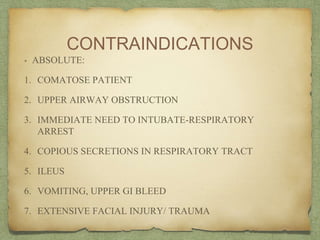 CONTRAINDICATIONS
• ABSOLUTE:
1. COMATOSE PATIENT
2. UPPER AIRWAY OBSTRUCTION
3. IMMEDIATE NEED TO INTUBATE-RESPIRATORY
ARREST
4. COPIOUS SECRETIONS IN RESPIRATORY TRACT
5. ILEUS
6. VOMITING, UPPER GI BLEED
7. EXTENSIVE FACIAL INJURY/ TRAUMA
 