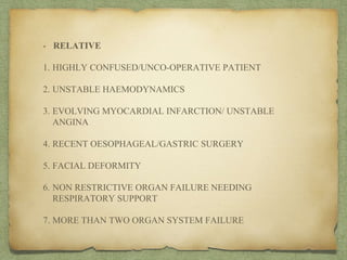 • RELATIVE
1. HIGHLY CONFUSED/UNCO-OPERATIVE PATIENT
2. UNSTABLE HAEMODYNAMICS
3. EVOLVING MYOCARDIAL INFARCTION/ UNSTABLE
ANGINA
4. RECENT OESOPHAGEAL/GASTRIC SURGERY
5. FACIAL DEFORMITY
6. NON RESTRICTIVE ORGAN FAILURE NEEDING
RESPIRATORY SUPPORT
7. MORE THAN TWO ORGAN SYSTEM FAILURE
 